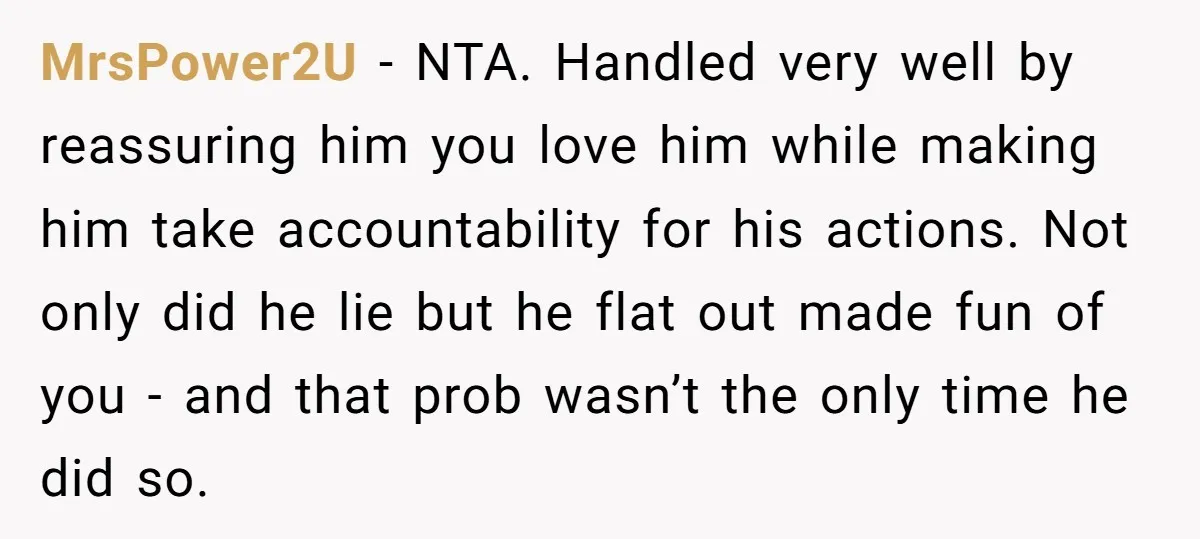 MrsPower2U − NTA. Handled very well by reassuring him you love him while making him take accountability for his actions. Not only did he lie but he flat out made...