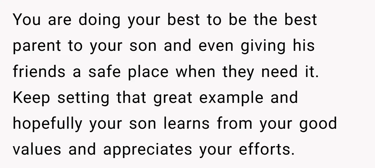 You are doing your best to be the best parent to your son and even giving his friends a safe place when they need it. Keep setting that great example...
