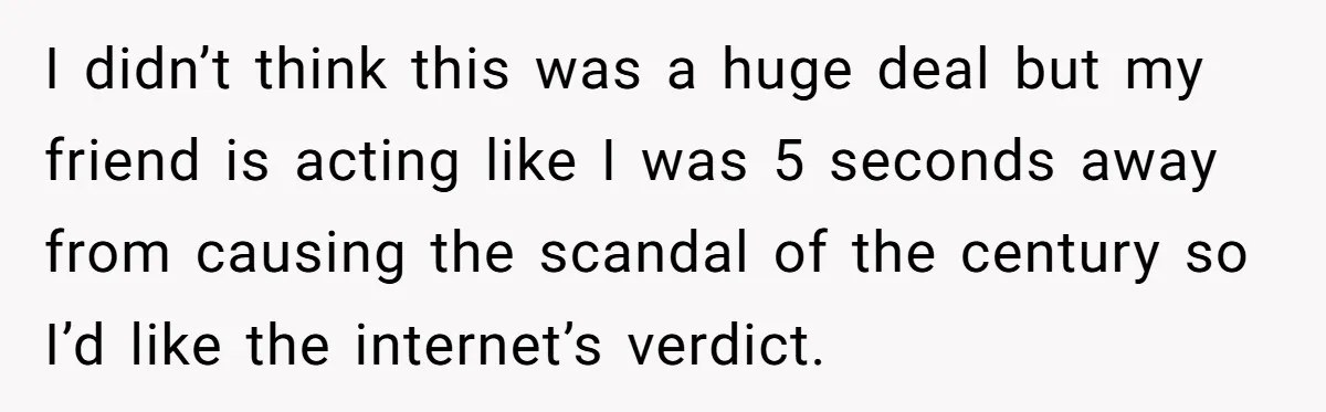 I didn’t think this was a huge deal but my friend is acting like I was 5 seconds away from causing the scandal of the century so I’d like the...