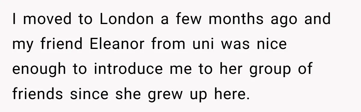 I moved to London a few months ago and my friend Eleanor from uni was nice enough to introduce me to her group of friends since she grew up here.