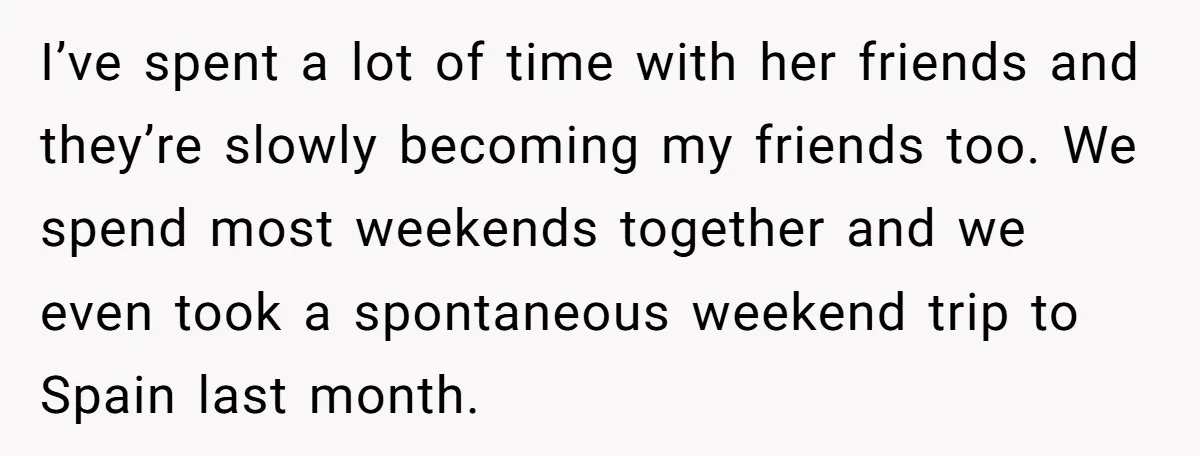 I’ve spent a lot of time with her friends and they’re slowly becoming my friends too. We spend most weekends together and we even took a spontaneous weekend trip to...
