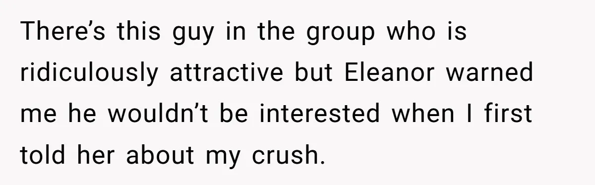 There’s this guy in the group who is ridiculously attractive but Eleanor warned me he wouldn’t be interested when I first told her about my crush.