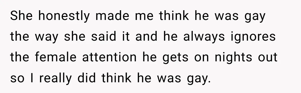 She honestly made me think he was gay the way she said it and he always ignores the female attention he gets on nights out so I really did think...