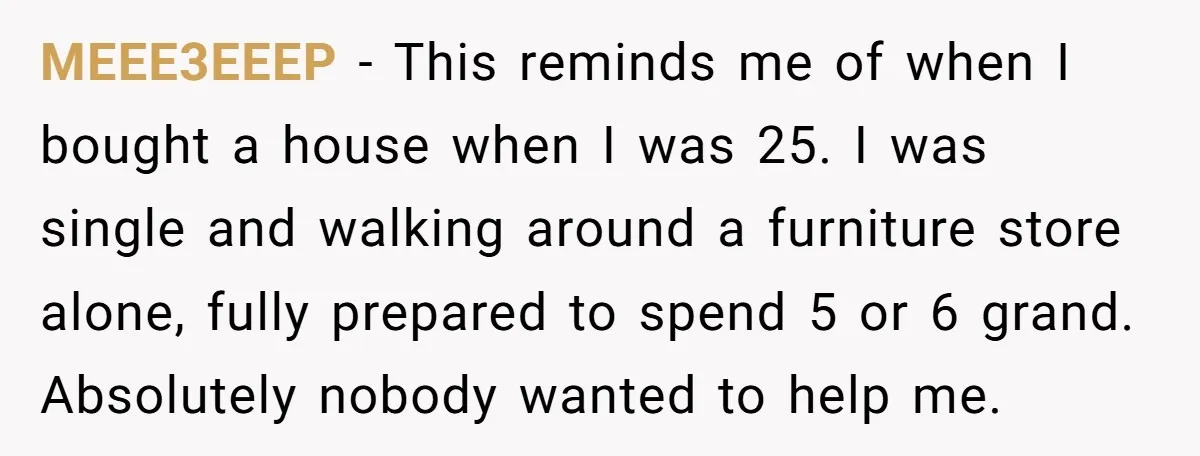 MEEE3EEEP − This reminds me of when I bought a house when I was 25. I was single and walking around a furniture store alone, fully prepared to spend 5...