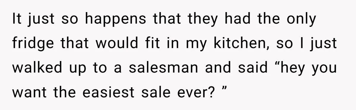 It just so happens that they had the only fridge that would fit in my kitchen, so I just walked up to a salesman and said “hey you want the...