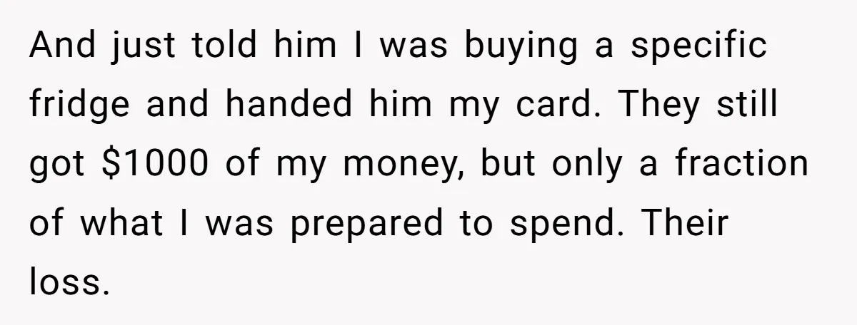 And just told him I was buying a specific fridge and handed him my card. They still got $1000 of my money, but only a fraction of what I was...