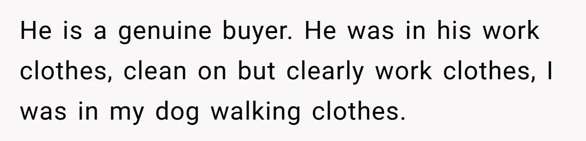 He is a genuine buyer. He was in his work clothes, clean on but clearly work clothes, I was in my dog walking clothes.