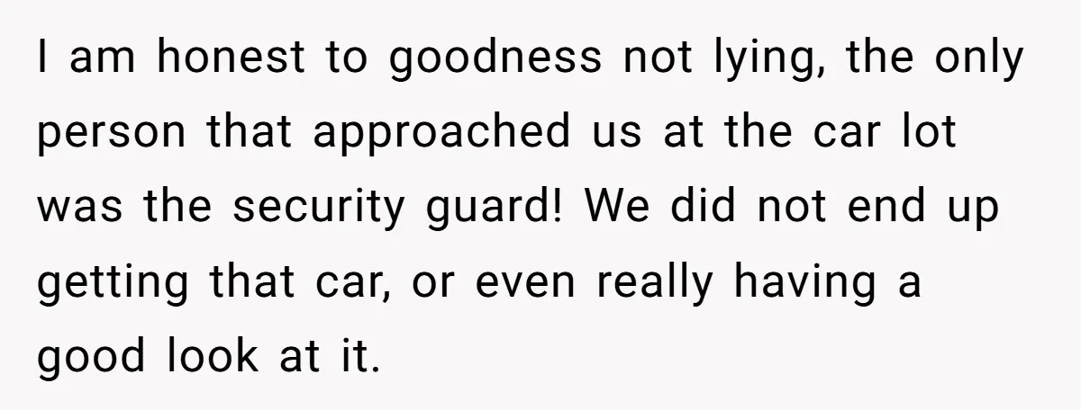 I am honest to goodness not lying, the only person that approached us at the car lot was the security guard! We did not end up getting that car, or...