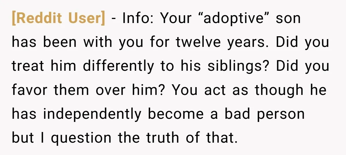 [Reddit User] - Info: Your “adoptive” son has been with you for twelve years. Did you treat him differently to his siblings? Did you favor them over him? You act...