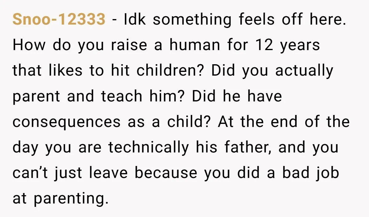 Snoo-12333 - Idk something feels off here. How do you raise a human for 12 years that likes to hit children? Did you actually parent and teach him? Did he...