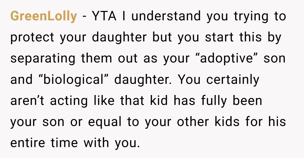 GreenLolly - YTA I understand you trying to protect your daughter but you start this by separating them out as your “adoptive” son and “biological” daughter. You certainly aren’t acting...