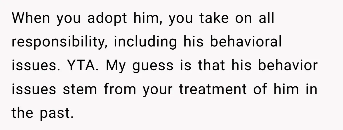 When you adopt him, you take on all responsibility, including his behavioral issues. YTA. My guess is that his behavior issues stem from your treatment of him in the past.