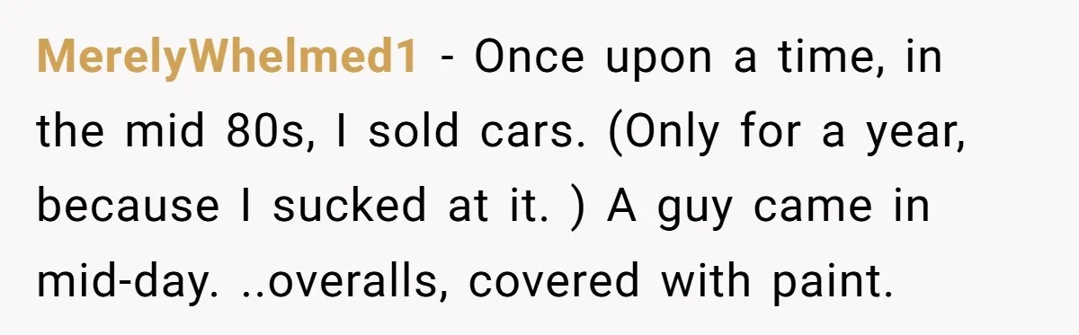 MerelyWhelmed1 − Once upon a time, in the mid 80s, I sold cars. (Only for a year, because I sucked at it. ) A guy came in mid-day. ..overalls, covered...
