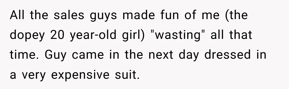 All the sales guys made fun of me (the dopey 20 year-old girl) "wasting" all that time. Guy came in the next day dressed in a very expensive suit.