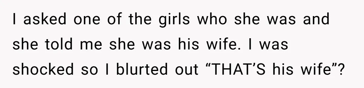 I asked one of the girls who she was and she told me she was his wife. I was shocked so I blurted out “THAT’S his wife”?
