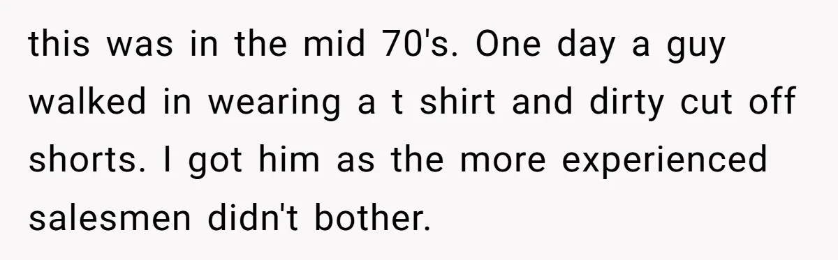 this was in the mid 70's. One day a guy walked in wearing a t shirt and dirty cut off shorts. I got him as the more experienced salesmen didn't...