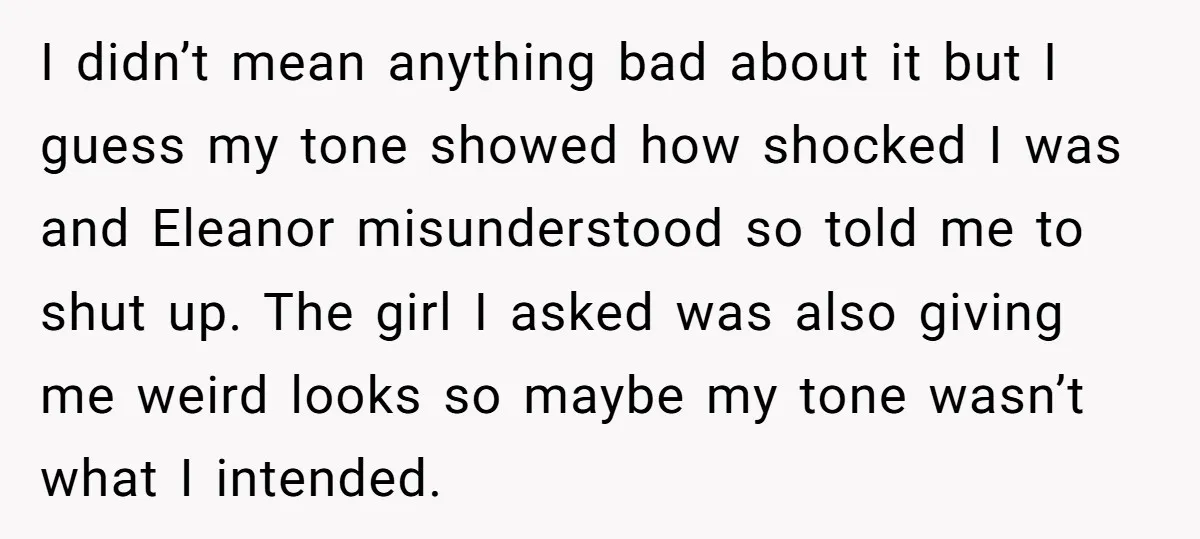 I didn’t mean anything bad about it but I guess my tone showed how shocked I was and Eleanor misunderstood so told me to shut up. The girl I asked...