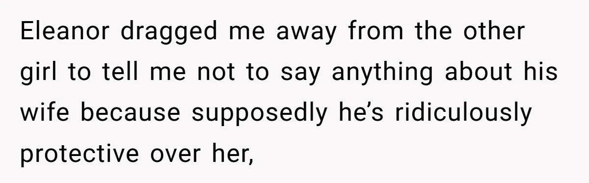 Eleanor dragged me away from the other girl to tell me not to say anything about his wife because supposedly he’s ridiculously protective over her,