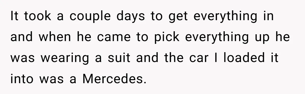 It took a couple days to get everything in and when he came to pick everything up he was wearing a suit and the car I loaded it into was...