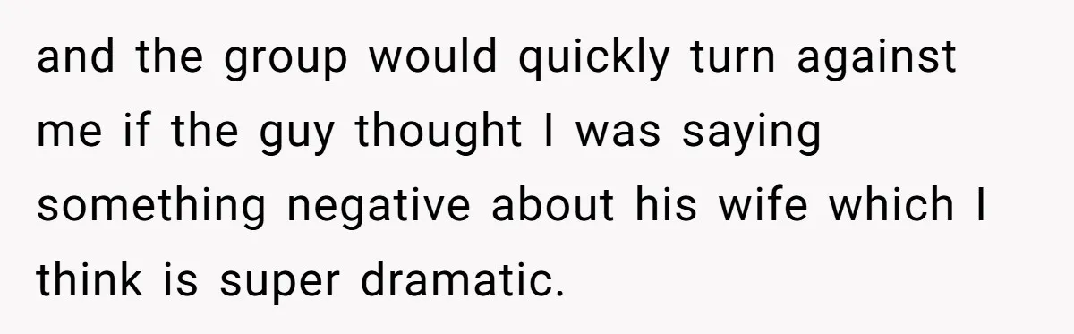and the group would quickly turn against me if the guy thought I was saying something negative about his wife which I think is super dramatic.