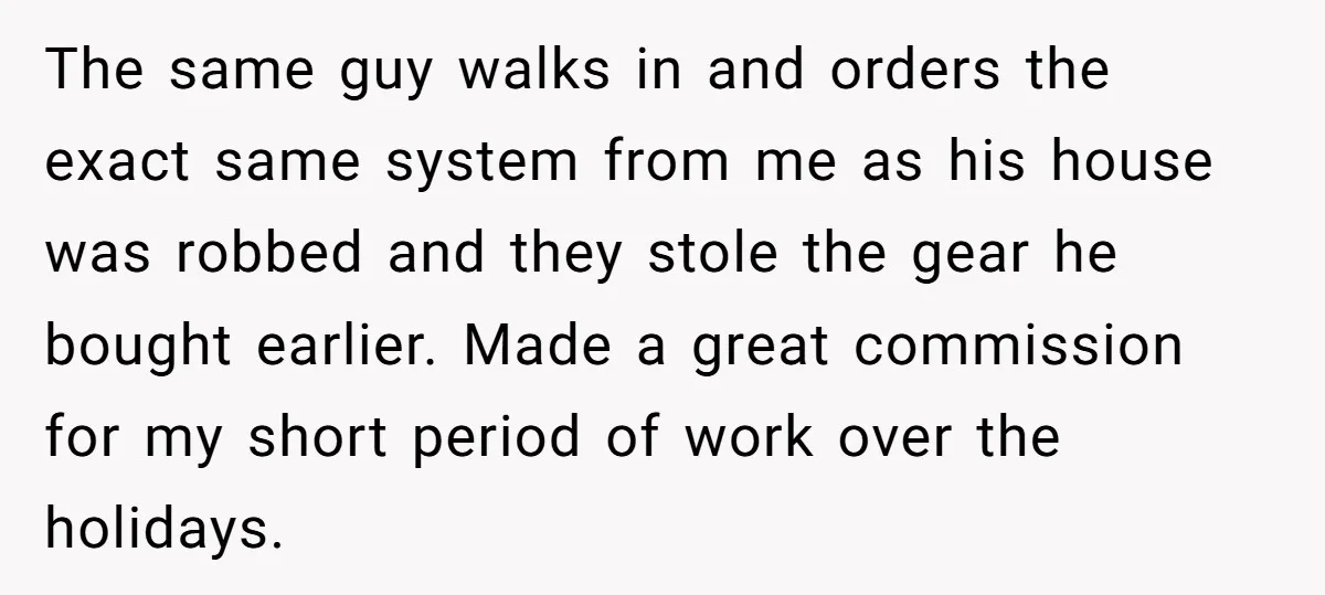 The same guy walks in and orders the exact same system from me as his house was robbed and they stole the gear he bought earlier. Made a great commission...