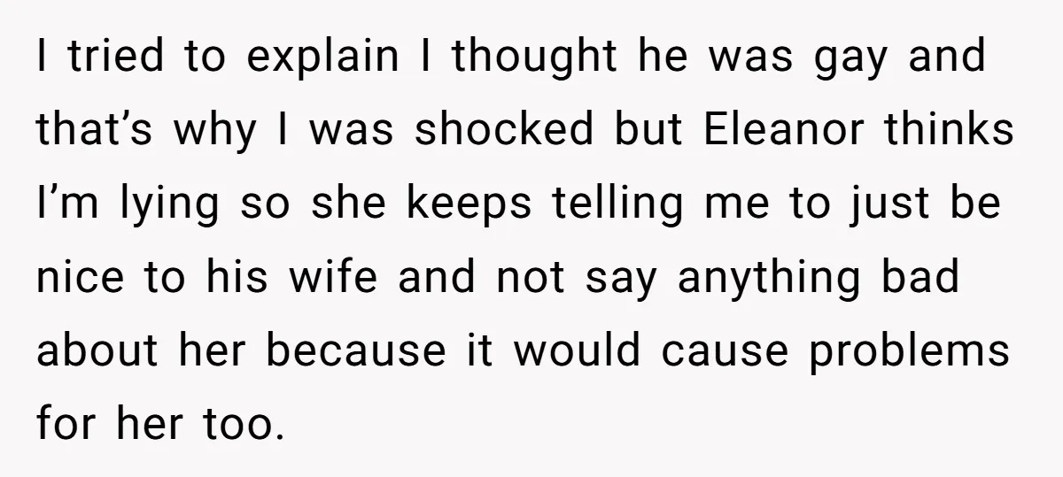 I tried to explain I thought he was gay and that’s why I was shocked but Eleanor thinks I’m lying so she keeps telling me to just be nice to...