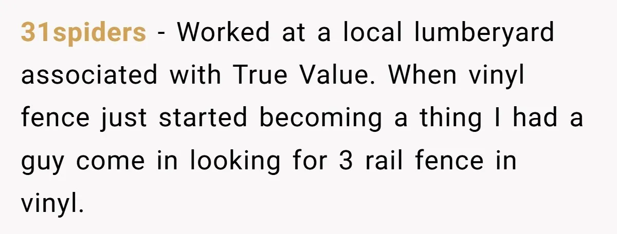 31spiders − Worked at a local lumberyard associated with True Value. When vinyl fence just started becoming a thing I had a guy come in looking for 3 rail fence...