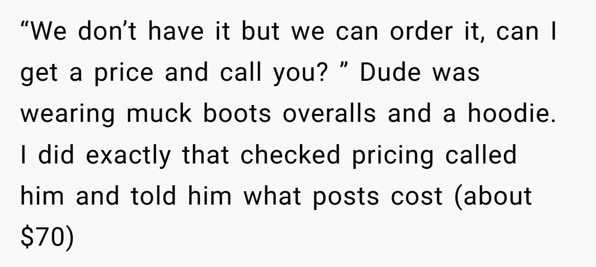 “We don’t have it but we can order it, can I get a price and call you? ” Dude was wearing muck boots overalls and a hoodie. I did exactly...