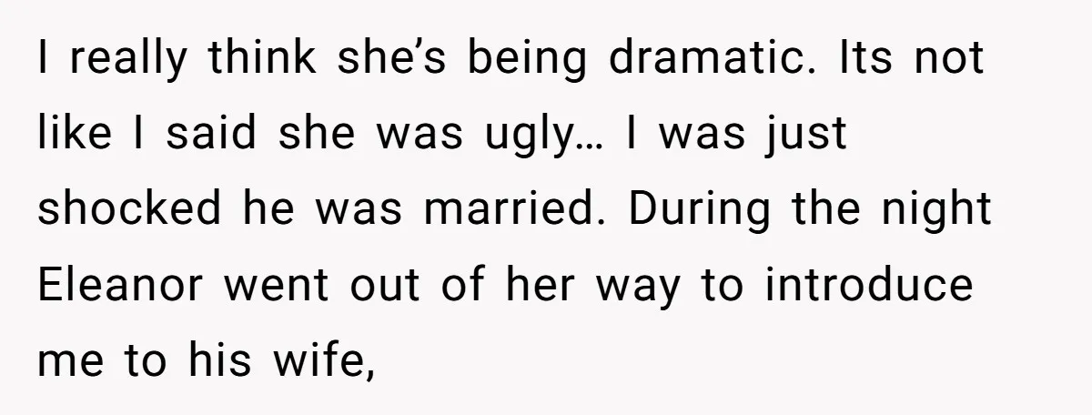 I really think she’s being dramatic. Its not like I said she was ugly… I was just shocked he was married. During the night Eleanor went out of her way...