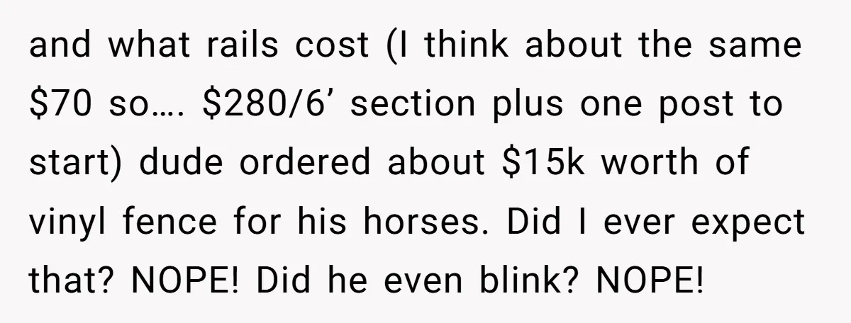 and what rails cost (I think about the same $70 so…. $280/6’ section plus one post to start) dude ordered about $15k worth of vinyl fence for his horses. Did...