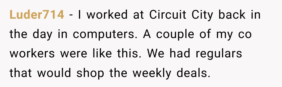 Luder714 − I worked at Circuit City back in the day in computers. A couple of my co workers were like this. We had regulars that would shop the weekly...