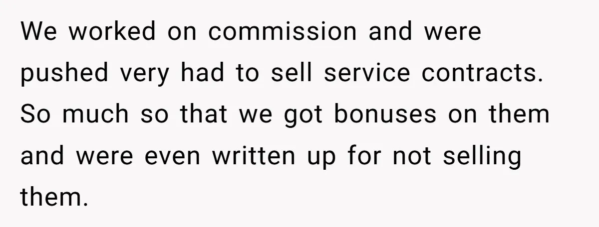 We worked on commission and were pushed very had to sell service contracts. So much so that we got bonuses on them and were even written up for not selling...