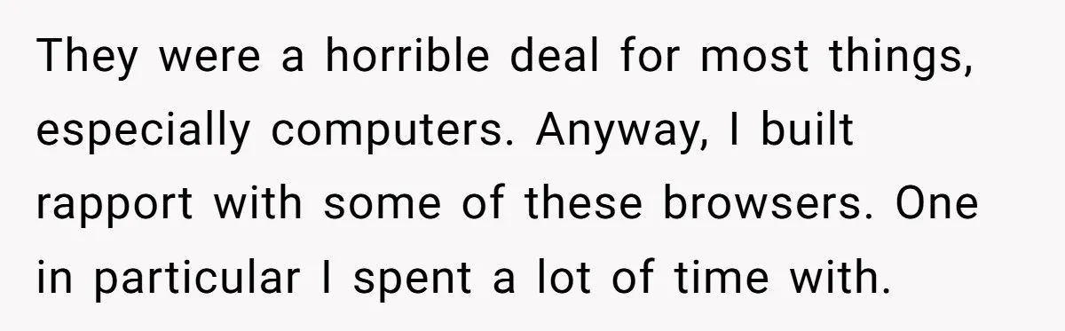 They were a horrible deal for most things, especially computers. Anyway, I built rapport with some of these browsers. One in particular I spent a lot of time with.