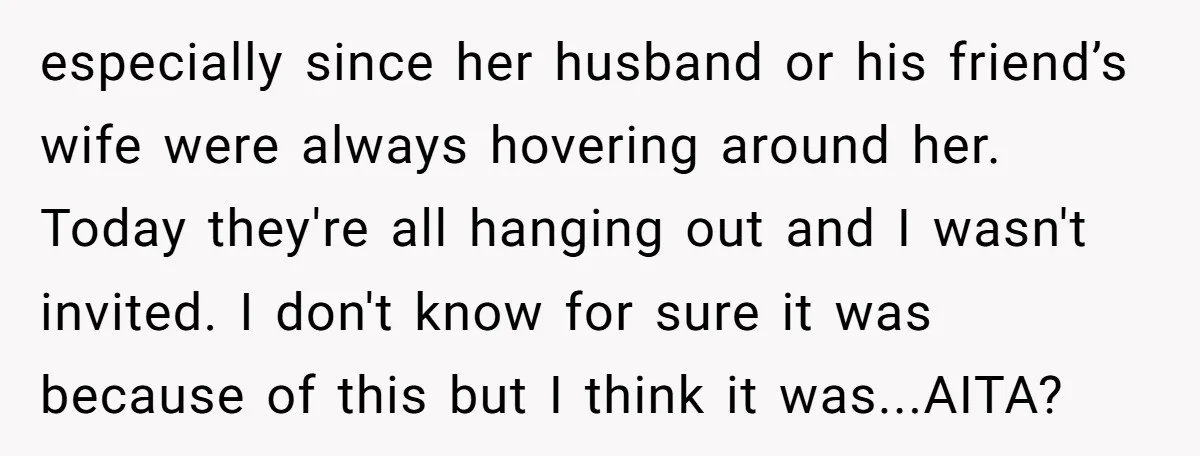 especially since her husband or his friend’s wife were always hovering around her. Today they're all hanging out and I wasn't invited. I don't know for sure it was because...
