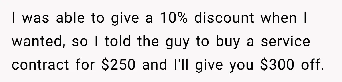 I was able to give a 10% discount when I wanted, so I told the guy to buy a service contract for $250 and I'll give you $300 off.