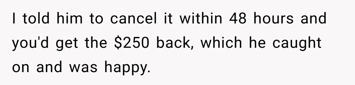 I told him to cancel it within 48 hours and you'd get the $250 back, which he caught on and was happy.