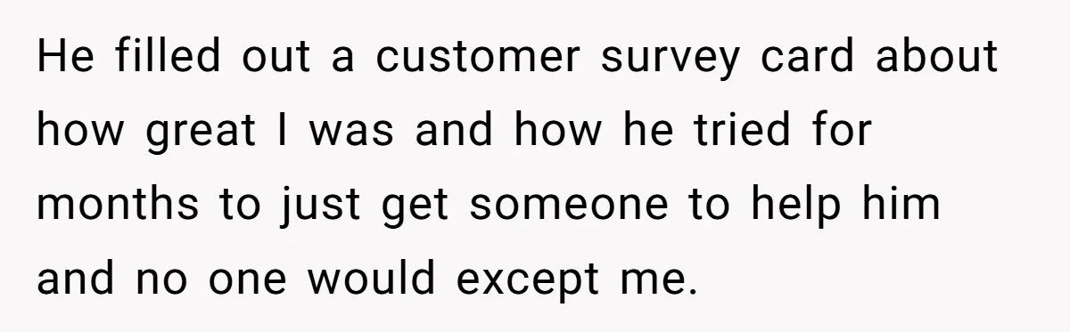 He filled out a customer survey card about how great I was and how he tried for months to just get someone to help him and no one would except...
