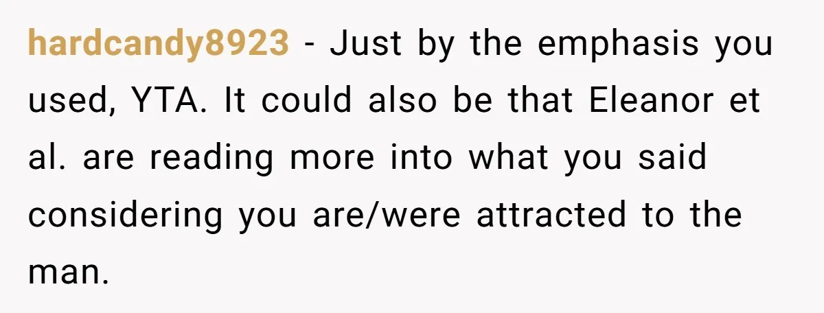 hardcandy8923 − Just by the emphasis you used, YTA. It could also be that Eleanor et al. are reading more into what you said considering you are/were attracted to the...