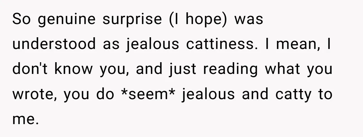 So genuine surprise (I hope) was understood as jealous cattiness. I mean, I don't know you, and just reading what you wrote, you do *seem* jealous and catty to me.