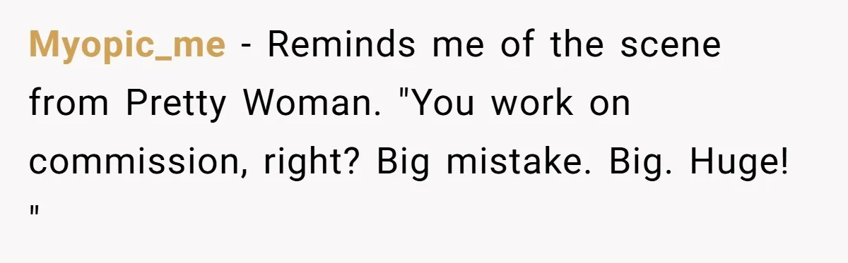 Myopic_me − Reminds me of the scene from Pretty Woman. "You work on commission, right? Big mistake. Big. Huge! "