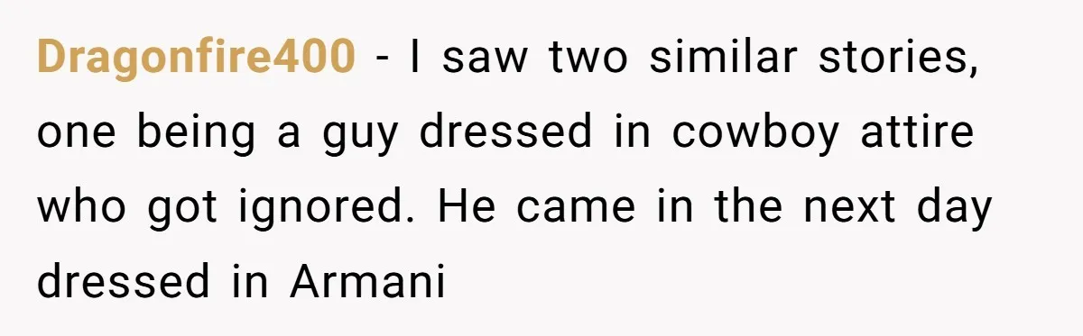 Dragonfire400 − I saw two similar stories, one being a guy dressed in cowboy attire who got ignored. He came in the next day dressed in Armani