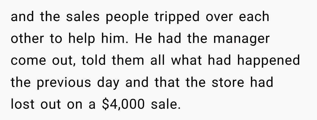 and the sales people tripped over each other to help him. He had the manager come out, told them all what had happened the previous day and that the store...