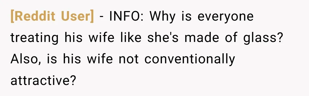 [Reddit User] − INFO: Why is everyone treating his wife like she's made of glass? Also, is his wife not conventionally attractive?