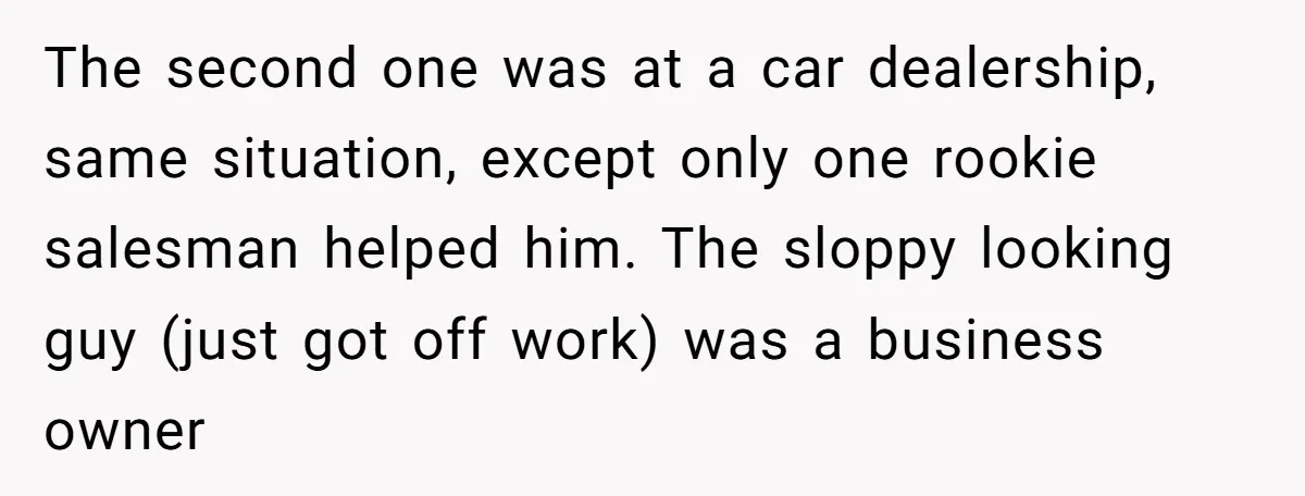 The second one was at a car dealership, same situation, except only one rookie salesman helped him. The sloppy looking guy (just got off work) was a business owner