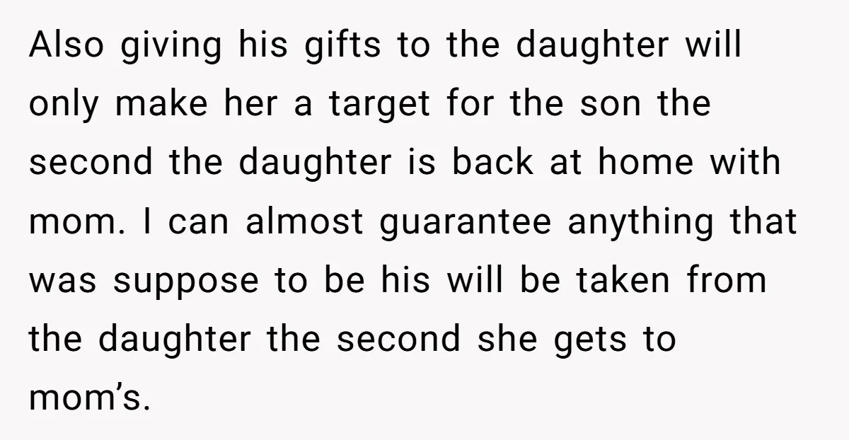 Also giving his gifts to the daughter will only make her a target for the son the second the daughter is back at home with mom. I can almost guarantee...