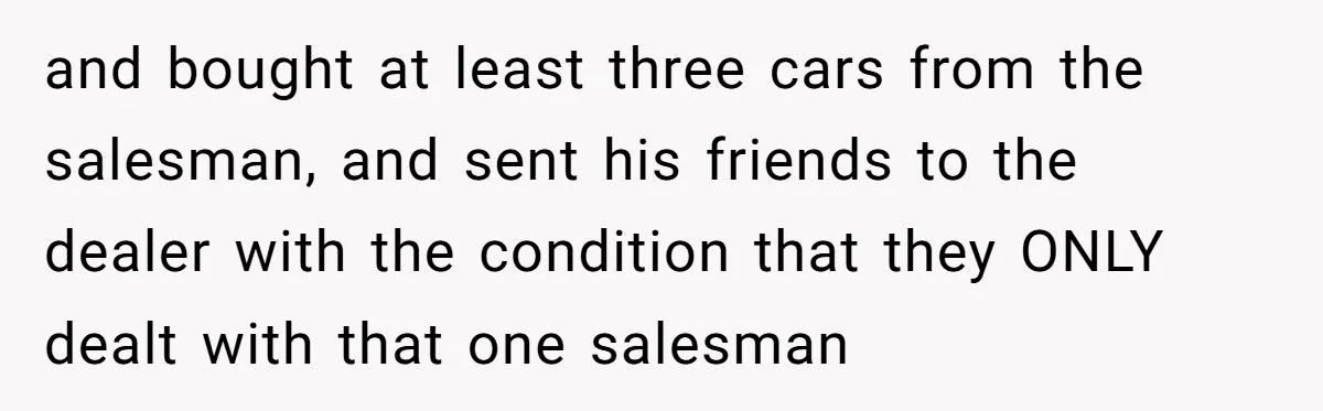 and bought at least three cars from the salesman, and sent his friends to the dealer with the condition that they ONLY dealt with that one salesman