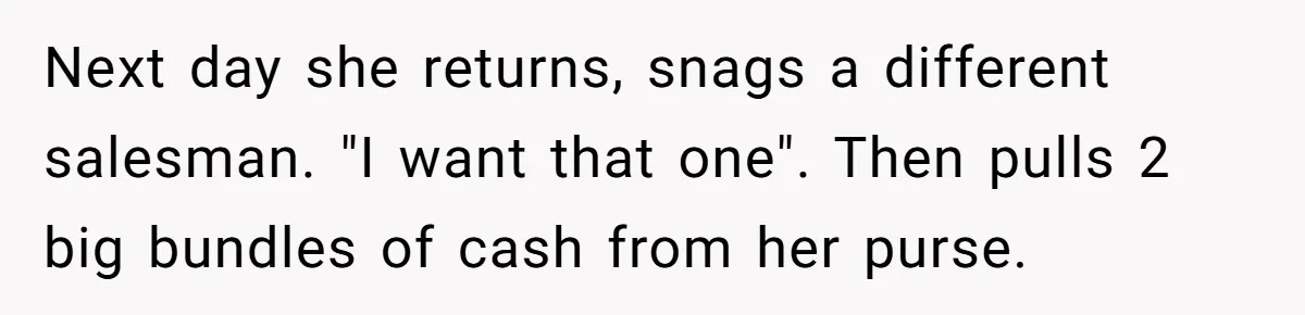 Next day she returns, snags a different salesman. "I want that one". Then pulls 2 big bundles of cash from her purse.