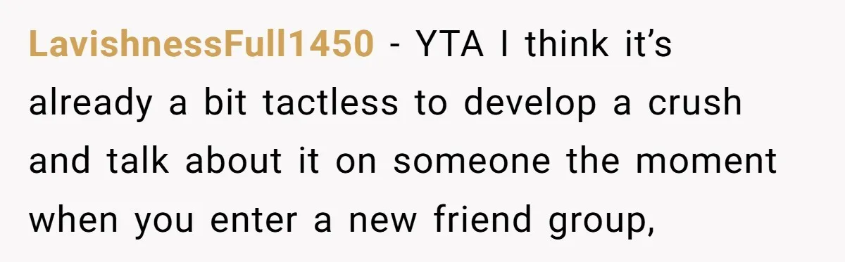 LavishnessFull1450 − YTA I think it’s already a bit tactless to develop a crush and talk about it on someone the moment when you enter a new friend group,