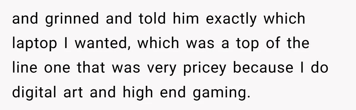 and grinned and told him exactly which laptop I wanted, which was a top of the line one that was very pricey because I do digital art and high end...