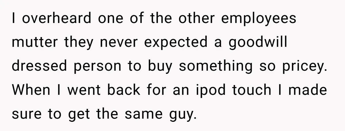 I overheard one of the other employees mutter they never expected a goodwill dressed person to buy something so pricey. When I went back for an ipod touch I made...